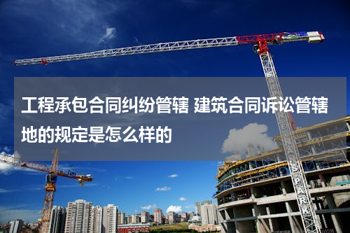 工程承包合同纠纷管辖 建筑合同诉讼管辖地的规定是怎么样的