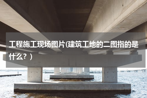 工程施工现场图片(建筑工地的二图指的是什么？)