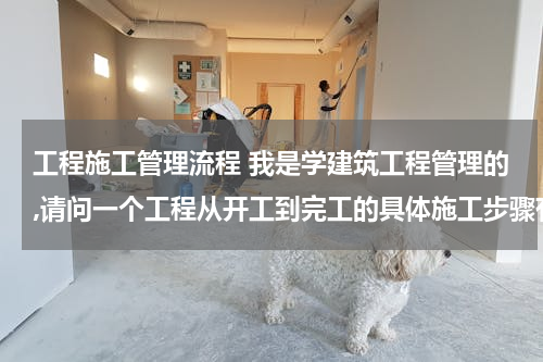 工程施工管理流程 我是学建筑工程管理的,请问一个工程从开工到完工的具体施工步骤有哪些？详细点。