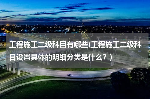 工程施工二级科目有哪些(工程施工二级科目设置具体的明细分类是什么？)