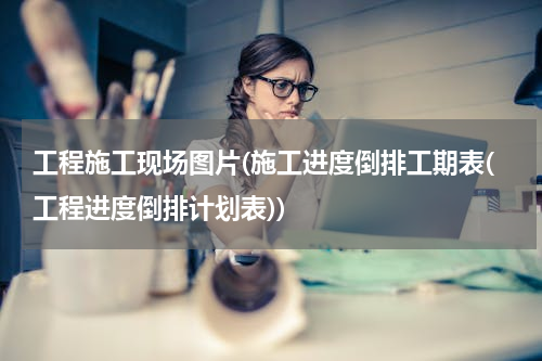 工程施工现场图片(施工进度倒排工期表(工程进度倒排计划表))