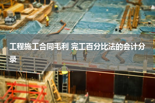 工程施工合同毛利 完工百分比法的会计分录