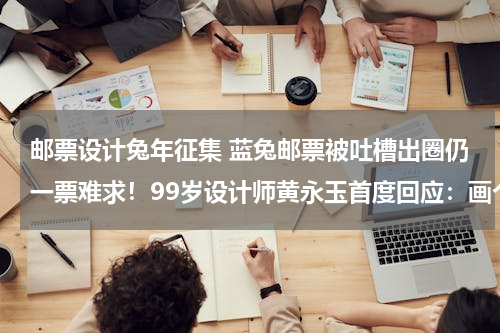 邮票设计兔年征集 蓝兔邮票被吐槽出圈仍一票难求！99岁设计师黄永玉首度回应：画个兔子邮票是开心的事