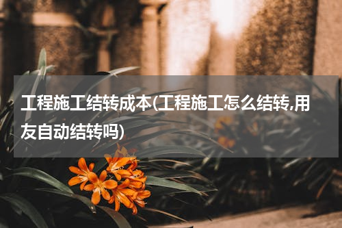工程施工结转成本(工程施工怎么结转,用友自动结转吗)