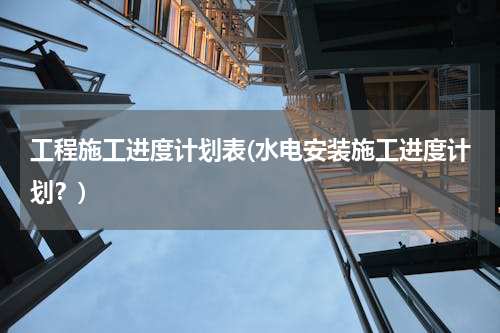 工程施工进度计划表(水电安装施工进度计划？)