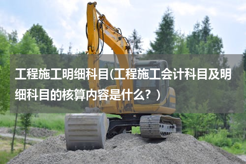 工程施工明细科目(工程施工会计科目及明细科目的核算内容是什么？)