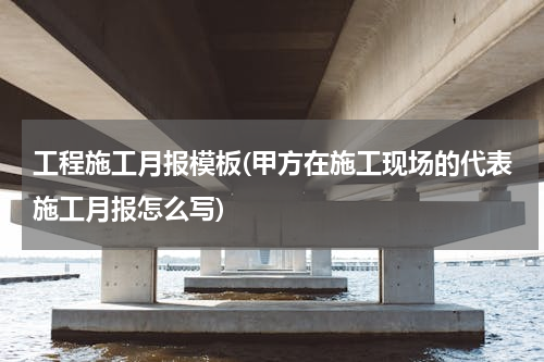 工程施工月报模板(甲方在施工现场的代表施工月报怎么写)