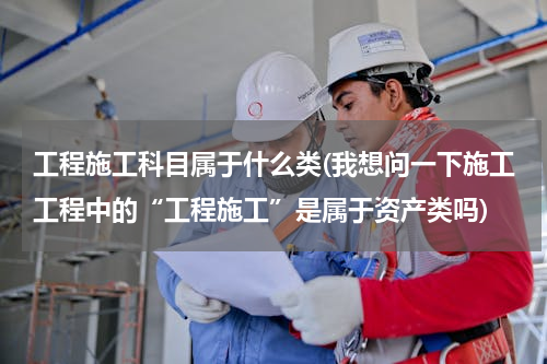 工程施工科目属于什么类(我想问一下施工工程中的“工程施工”是属于资产类吗)