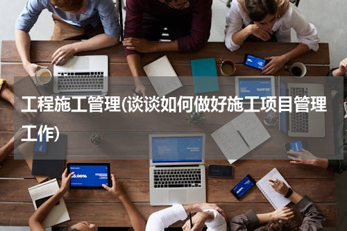 工程施工管理(谈谈如何做好施工项目管理工作)