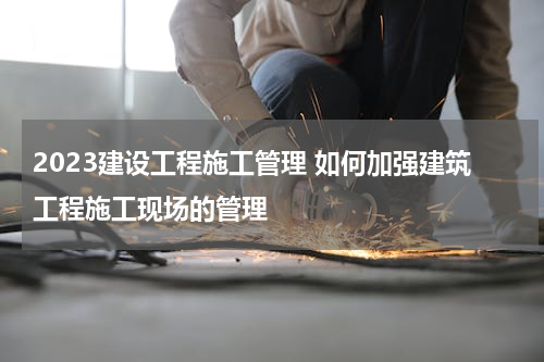 2023建设工程施工管理 如何加强建筑工程施工现场的管理