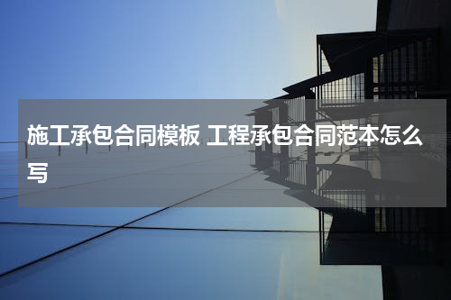 施工承包合同模板 工程承包合同范本怎么写