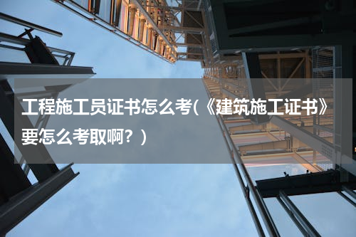 工程施工员证书怎么考(《建筑施工证书》要怎么考取啊？)