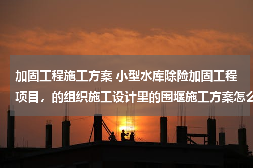 加固工程施工方案 小型水库除险加固工程项目，的组织施工设计里的围堰施工方案怎么编写？
