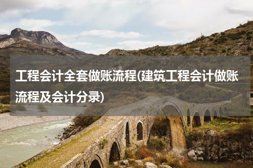 工程会计全套做账流程(建筑工程会计做账流程及会计分录)