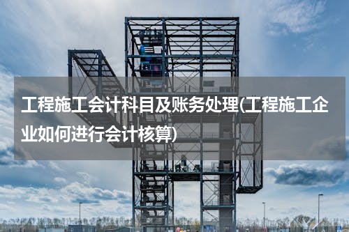 工程施工会计科目及账务处理(工程施工企业如何进行会计核算)