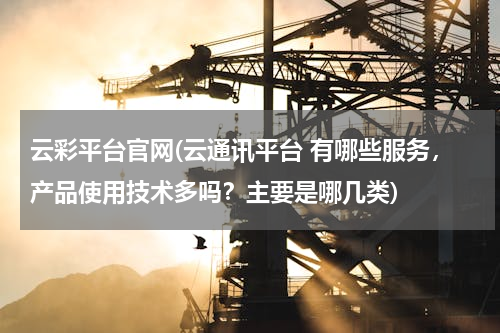 云彩平台官网(云通讯平台 有哪些服务，产品使用技术多吗？主要是哪几类)
