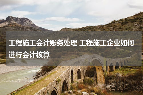 工程施工会计账务处理 工程施工企业如何进行会计核算