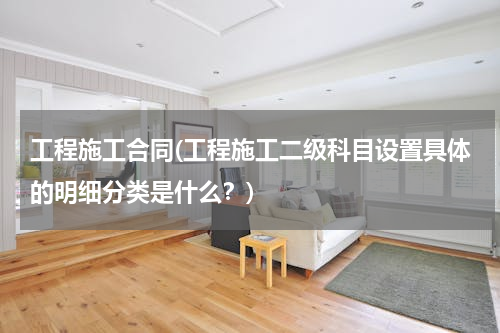 工程施工合同(工程施工二级科目设置具体的明细分类是什么？)