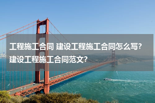 工程施工合同 建设工程施工合同怎么写？建设工程施工合同范文？