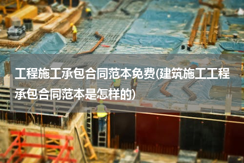 工程施工承包合同范本免费(建筑施工工程承包合同范本是怎样的)