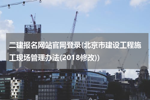 二建报名网站官网登录(北京市建设工程施工现场管理办法(2018修改))