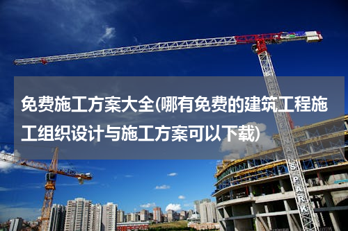 免费施工方案大全(哪有免费的建筑工程施工组织设计与施工方案可以下载)