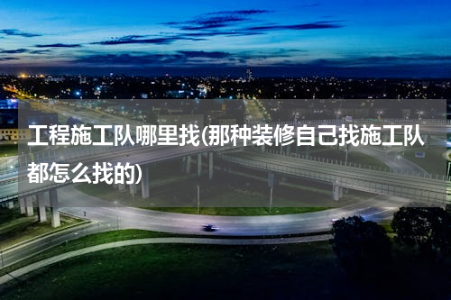 工程施工队哪里找(那种装修自己找施工队都怎么找的)