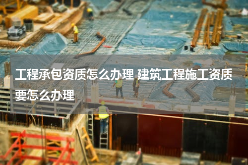 工程承包资质怎么办理 建筑工程施工资质要怎么办理
