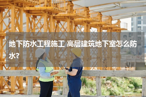 地下防水工程施工 高层建筑地下室怎么防水?