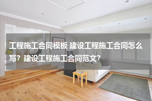 工程施工合同模板 建设工程施工合同怎么写？建设工程施工合同范文？