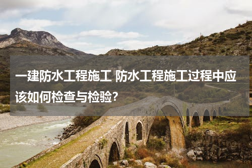 一建防水工程施工 防水工程施工过程中应该如何检查与检验？