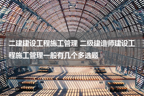 二建建设工程施工管理 二级建造师建设工程施工管理一般有几个多选题