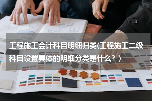 工程施工会计科目明细归类(工程施工二级科目设置具体的明细分类是什么？)