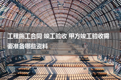 工程施工合同 竣工验收 甲方竣工验收需要准备哪些资料