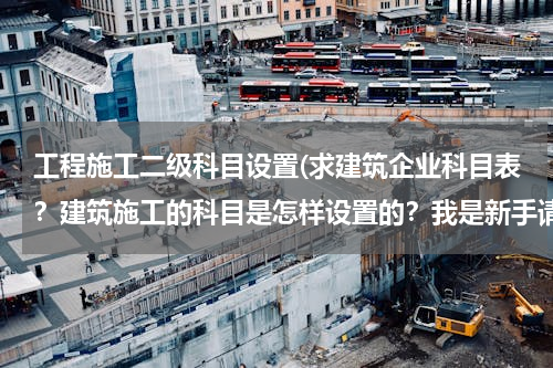 工程施工二级科目设置(求建筑企业科目表？建筑施工的科目是怎样设置的？我是新手请多指教。！！)