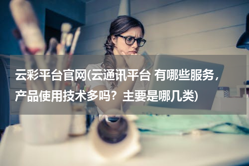 云彩平台官网(云通讯平台 有哪些服务，产品使用技术多吗？主要是哪几类)