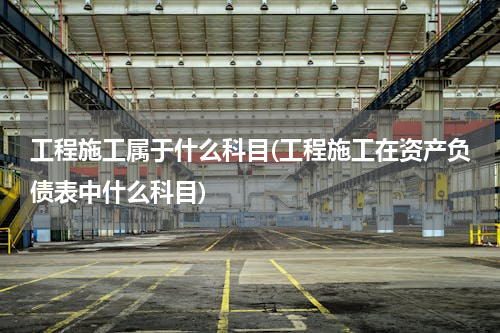 工程施工属于什么科目(工程施工在资产负债表中什么科目)