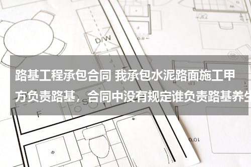 路基工程承包合同 我承包水泥路面施工甲方负责路基，合同中没有规定谁负责路基养生，施工时路基养生(路面洒水）应由谁负责