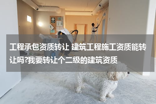 工程承包资质转让 建筑工程施工资质能转让吗?我要转让个二级的建筑资质