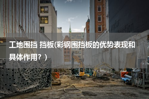 工地围挡 挡板(彩钢围挡板的优势表现和具体作用？)