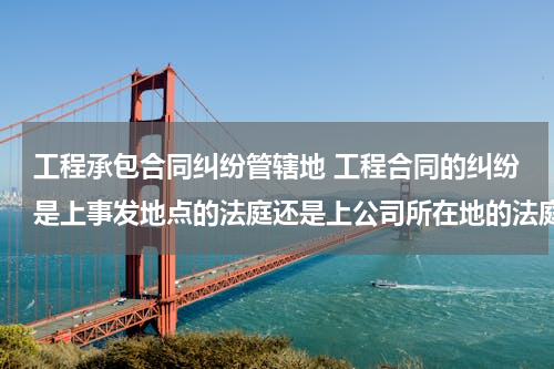 工程承包合同纠纷管辖地 工程合同的纠纷是上事发地点的法庭还是上公司所在地的法庭？