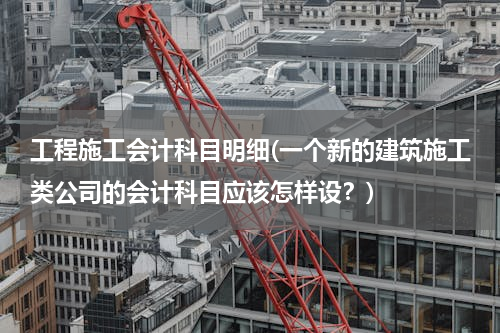 工程施工会计科目明细(一个新的建筑施工类公司的会计科目应该怎样设？)