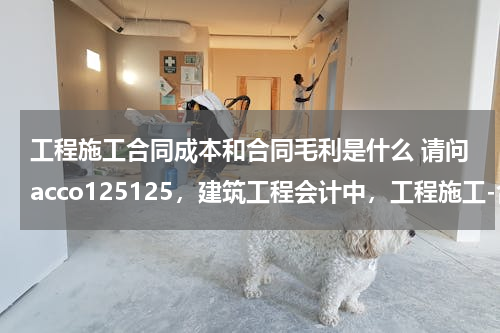 工程施工合同成本和合同毛利是什么 请问acco125125，建筑工程会计中，工程施工-合同成本科目和机械作业科目