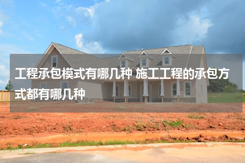 工程承包模式有哪几种 施工工程的承包方式都有哪几种