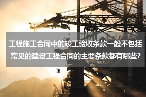 工程施工合同中的竣工验收条款一般不包括 常见的建设工程合同的主要条款都有哪些？
