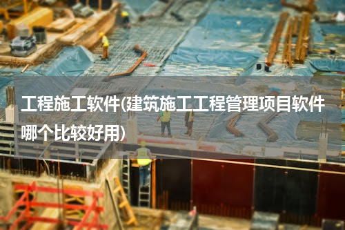 工程施工软件(建筑施工工程管理项目软件哪个比较好用)