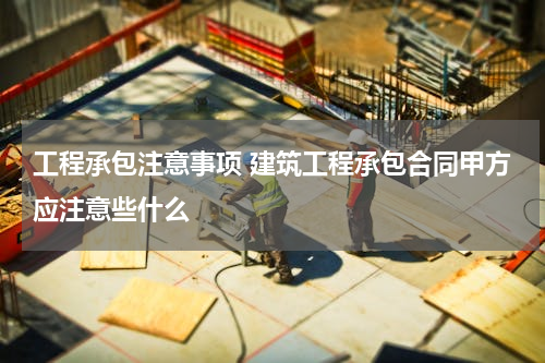 工程承包注意事项 建筑工程承包合同甲方应注意些什么
