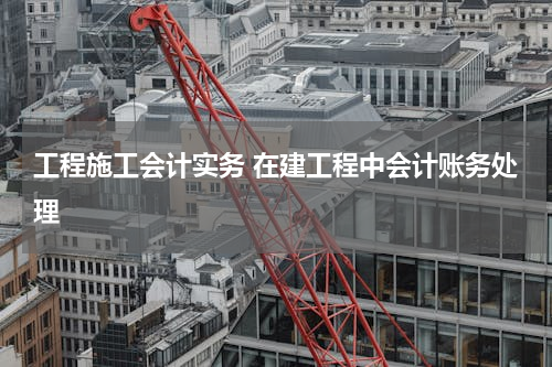 工程施工会计实务 在建工程中会计账务处理