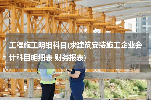 工程施工明细科目(求建筑安装施工企业会计科目明细表 财务报表)