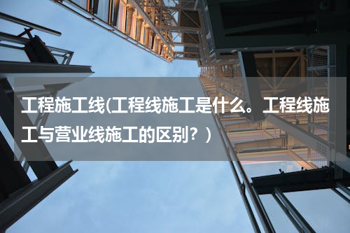 工程施工线(工程线施工是什么。工程线施工与营业线施工的区别？)